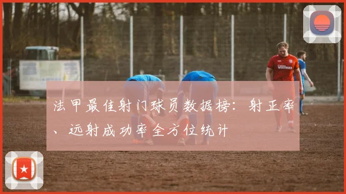 法甲最佳射门球员数据榜:射正率、远射成功率全方位统计