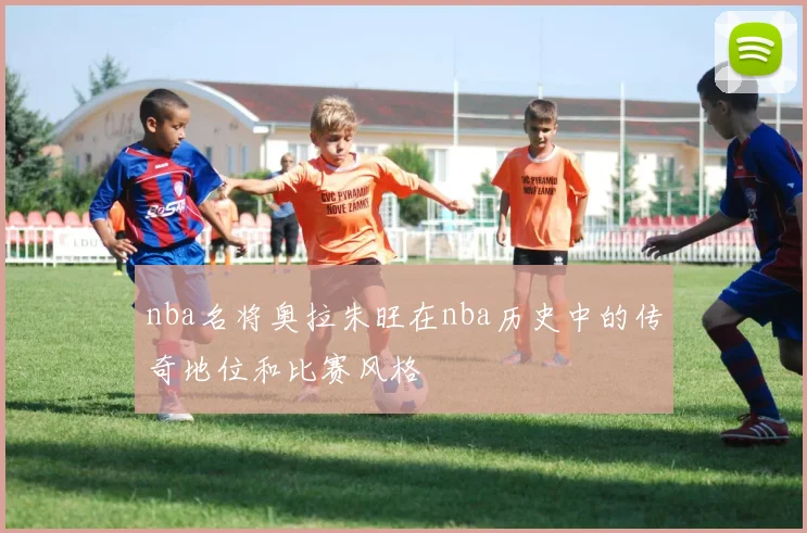 nba名将奥拉朱旺在nba历史中的传奇地位和比赛风格