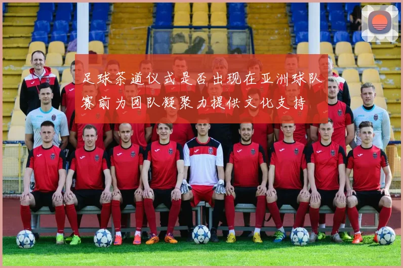 足球茶道仪式是否出现在亚洲球队赛前为团队凝聚力提供文化支持