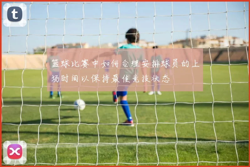 篮球比赛中如何合理安排球员的上场时间以保持最佳竞技状态