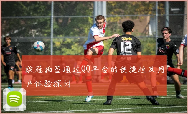 欧冠抽签通过QQ平台的便捷性及用户体验探讨