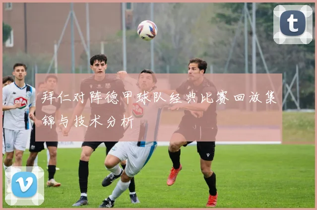 拜仁对阵德甲球队经典比赛回放集锦与技术分析
