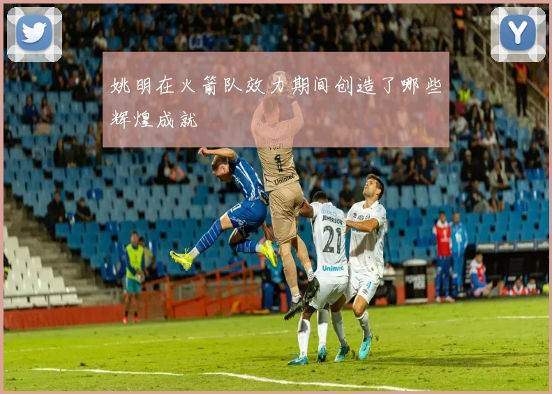 姚明在火箭队效力期间创造了哪些辉煌成就